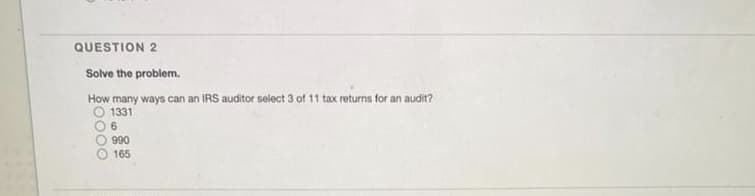 QUESTION 2
Solve the problem.
How many ways can an IRS auditor select 3 of 11 tax returns for an audit?
O 1331
O 6
990
O 165
