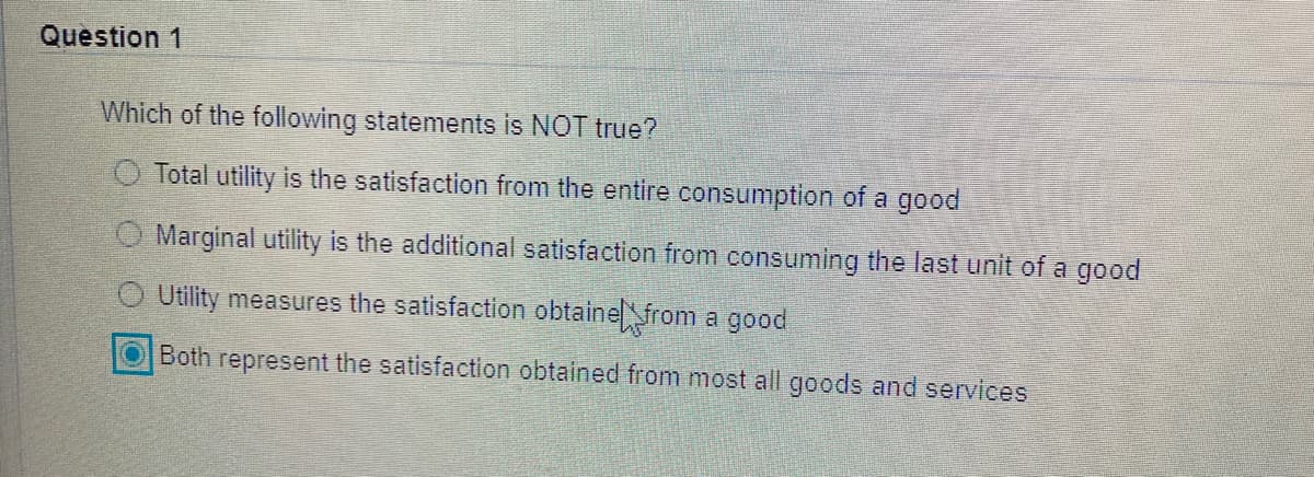 Question 1
Which of the following statements is NOT true?
O Total utility is the satisfaction from the entire consumption of a good
O Marginal utility is the additional satisfaction from consuming the last unit of a good
Utility measures the satisfaction obtainefrom a good
Both represent the satisfaction obtained from most all goods and services
