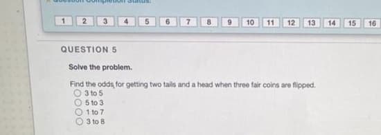 2
10
11
12
13
14
15
16
QUESTION 5
Solve the problem.
Find the odds, for getting two tails and a head when three fair coins are flipped.
O 3 to 5
5 to 3
1 to 7
3 to 8
