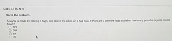 QUESTION 9
Solve the problem.
A signal is made by placing 3 flags, one above the other, on a flag pole. If there are 9 diferent flags available, how many possible signals can be
flown?
O 729
504
84
27
S0000
