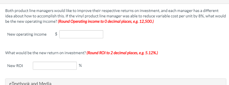 Both product line managers would like to improve their respective returns on investment, and each manager has a different
idea about how to accomplish this. If the vinyl product line manager was able to reduce variable cost per unit by 8%, what would
be the new operating income? (Round Operating income to O decimal places, e.g. 12,500.)
New operating income
$
What would be the new return on investment? (Round ROI to 2 decimal places, e.g. 5.12%.)
New ROI
eTextbook and Media
