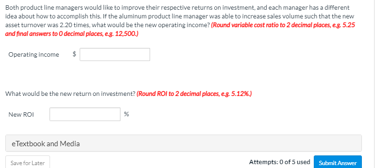 Both product line managers would like to improve their respective returns on investment, and each manager has a different
idea about how to accomplish this. If the aluminum product line manager was able to increase sales volume such that the new
asset turnover was 2.20 times, what would be the new operating income? (Round variable cost ratio to 2 decimal places, e.g. 5.25
and final answers to0 decimal places, e.g. 12,500.)
Operating income
$
What would be the new return on investment? (Round ROI to 2 decimal places, e.g. 5.12%.)
New ROI
eTextbook and Media
Save for Later
Attempts: 0 of 5 used Submit Answer
