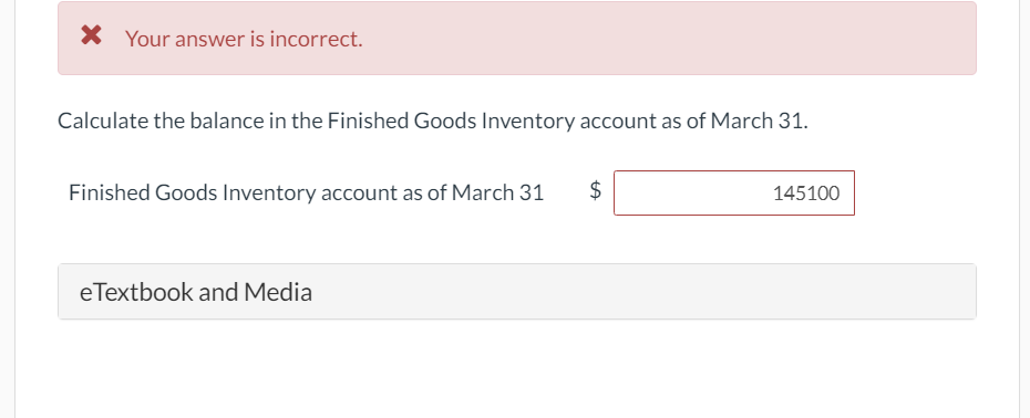 X Your answer is incorrect.
Calculate the balance in the Finished Goods Inventory account as of March 31.
Finished Goods Inventory account as of March 31
$
145100
eTextbook and Media
%24
