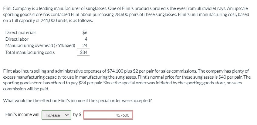 Flint Company is a leading manufacturer of sunglasses. One of Flint's products protects the eyes from ultraviolet rays. An upscale
sporting goods store has contacted Flint about purchasing 28,600 pairs of these sunglasses. Flint's unit manufacturing cost, based
on a full capacity of 241,000 units, is as follows:
Direct materials
$6
Direct labor
4
Manufacturing overhead (75% fixed)
24
Total manufacturing costs
$34
Flint also incurs selling and administrative expenses of $74,100 plus $2 per pair for sales commissions. The company has plenty of
excess manufacturing capacity to use in manufacturing the sunglasses. Flint's normal price for these sunglasses is $40 per pair. The
sporting goods store has offered to pay $34 per pair. Since the special order was initiated by the sporting goods store, no sales
commission will be paid.
What would be the effect on Flint's income if the special order were accepted?
Flint's income will increase
by $
457600
