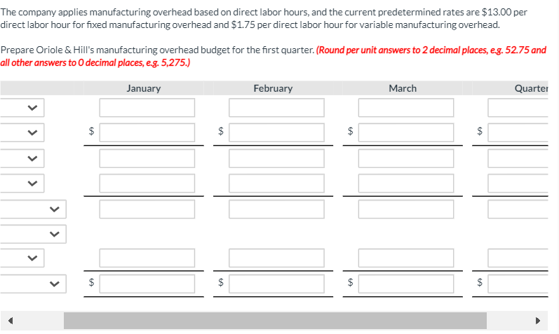 The company applies manufacturing overhead based on direct labor hours, and the current predetermined rates are $13.00 per
direct labor hour for fixed manufacturing overhead and $1.75 per direct labor hour for variable manufacturing overhead.
Prepare Oriole & Hill's manufacturing overhead budget for the first quarter. (Round per unit answers to 2 decimal places, eg. 52.75 and
all other answers to 0 decimal places, e.g. 5,275.)
January
February
March
Quarter
$
$
$
$
$
$
$
%24
%24
%24
%24
%24
>
>
>
>
>
>
