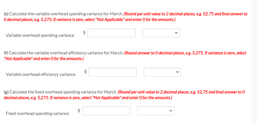 (e) Calculate the variable overhead spending variance for March. (Round per unit value to 2 decimal places, eg. 52.75 and final answer to
O decimal places, e.g. 5,275. If variance is zero, select "Not Applicable" and enter O for the amounts.)
$
Variable overhead spending variance
(f) Calculate the variable overhead efficiency variance for March. (Round answer to O decimal places, e,g. 5,275. If variance is zero, select
"Not Applicable" and enter O for the amounts.)
$
Variable overhead efficiency variance
(g) Calculate the fixed overhead spending variance for March. (Round per unit value to 2 decimal places, eg. 52.75 and final answer to 0
decimal places, e.g. 5,275. If variance is zero, select "Not Applicable" and enter O for the amounts.)
Fixed overhead spending variance
%24
%24
%24
