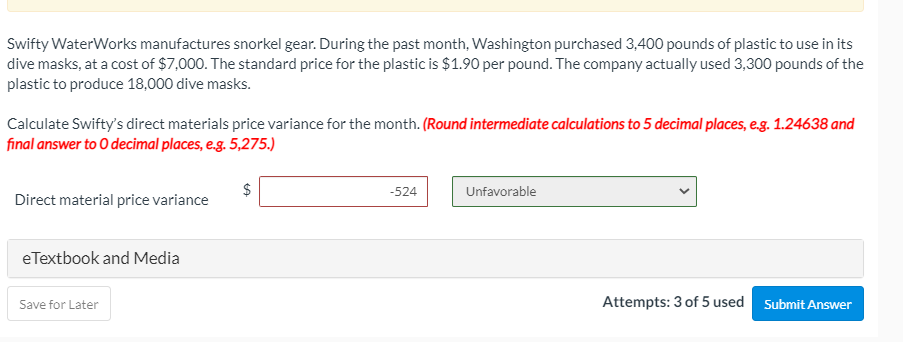 Swifty WaterWorks manufactures snorkel gear. During the past month, Washington purchased 3,400 pounds of plastic to use in its
dive masks, at a cost of $7,000. The standard price for the plastic is $1.90 per pound. The company actually used 3,300 pounds of the
plastic to produce 18,000 dive masks.
Calculate Swifty's direct materials price variance for the month. (Round intermediate calculations to 5 decimal places, eg. 1.24638 and
final answer to O decimal places, e.g. 5,275.)
-524
Unfavorable
Direct material price variance
eTextbook and Media
Save for Later
Attempts: 3 of 5 used Submit Answer
%24
