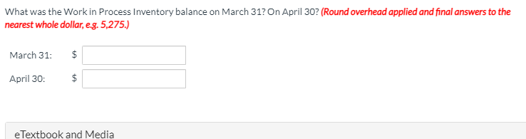 What was the Work in Process Inventory balance on March 31? On April 30? (Round overhead applied and final answers to the
nearest whole dollar, e.g. 5,275.)
March 31:
$
April 30:
eTextbook and Media
%24
