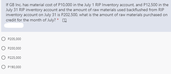 If GB Inc. has material cost of P10,000 in the July 1 RIP Inventory account, and P12,500 in the
July 31 RIP inventory account and the amount of raw materials used backflushed from RIP
inventory account on July 31 is P202,500, what is the amount of raw materials purchased on
credit for the month of July? * G
O P205,000
O P200,000
O P225,000
O P190,000
