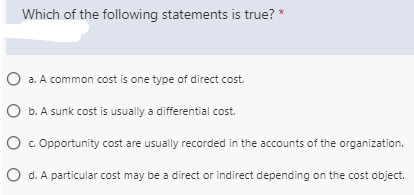Which of the following statements is true? *
O a. A common cost is one type of direct cost.
O b. A sunk cost is usually a differential cost.
c. Opportunity cost are usually recorded in the accounts of the organization.
d. A particular cost may be a direct or indirect depending on the cost object.
