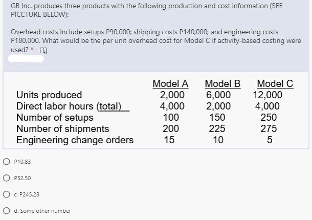 GB Inc. produces three products with the following production and cost information (SEE
PICCTURE BELOW):
Overhead costs include setups P90,000; shipping costs P140,000; and engineering costs
P180,000. What would be the per unit overhead cost for Model C if activity-based costing were
used? * O
Units produced
Direct labor hours (total)
Number of setups
Number of shipments
Engineering change orders
Model A
2,000
4,000
100
Model B
6,000
2,000
150
Model C
12,000
4,000
250
200
225
275
15
10
5
O P10.83
P32.50
O C. P245.28
O d. Some other number
