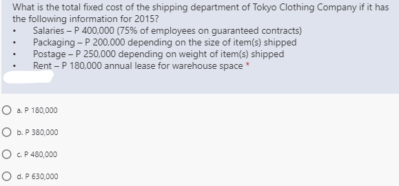 What is the total fixed cost of the shipping department of Tokyo Clothing Company if it has
the following information for 2015?
Salaries – P 400,000 (75% of employees on guaranteed contracts)
Packaging - P 200,000 depending on the size of item(s) shipped
Postage - P 250,000 depending on weight of item(s) shipped
Rent – P 180,000 annual lease for warehouse space *
O a. P 180,000
O b. P 380,000
O C.P 480,000
O d. P 630,000

