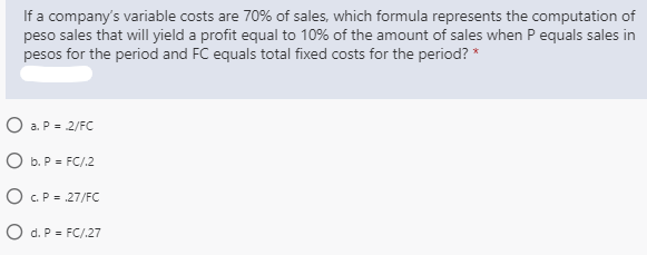 If a company's variable costs are 70% of sales, which formula represents the computation of
peso sales that will yield a profit equal to 10% of the amount of sales when P equals sales in
pesos for the period and FC equals total fixed costs for the period? *
O a. P = 2/FC
O b. P = FC/.2
O C.P = .27/FC
O d. P = FC/.27
