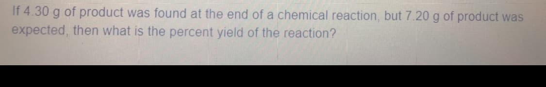 If 4.30 g of product was found at the end of a chemical reaction, but 7.20 g of product was
expected, then what is the percent yield of the reaction?
