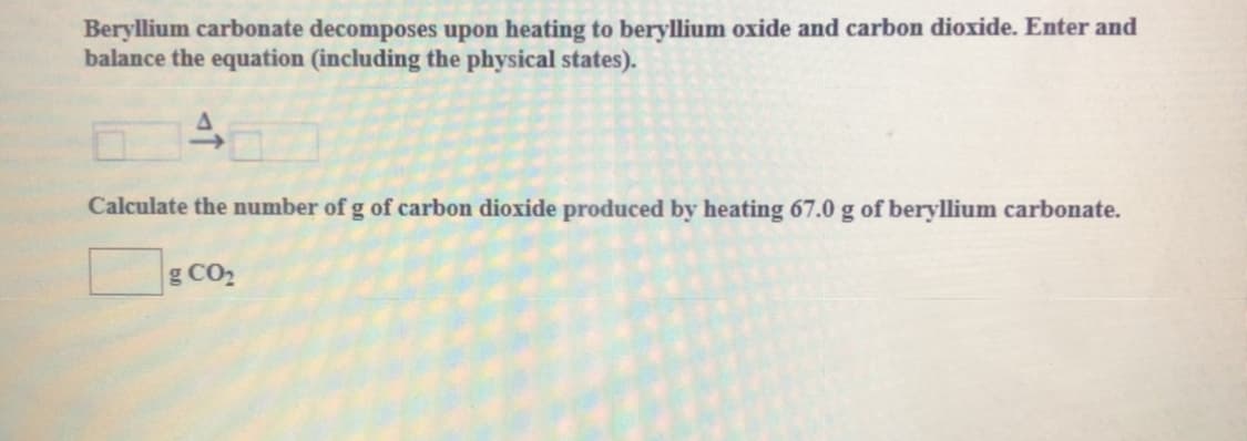Beryllium carbonate decomposes upon heating to beryllium oxide and carbon dioxide. Enter and
balance the equation (including the physical states).
Calculate the number of g of carbon dioxide produced by heating 67.0 g of beryllium carbonate.
g CO2
