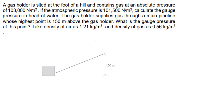 A gas holder is sited at the foot of a hill and contains gas at an absolute pressure
of 103,000 N/m2 . If the atmospheric pressure is 101,500 N/m², calculate the gauge
pressure in head of water. The gas holder supplies gas through a main pipeline
whose highest point is 150 m above the gas holder. What is the gauge pressure
at this point? Take density of air as 1.21 kg/m3 and density of gas as 0.56 kg/m3
150 m
