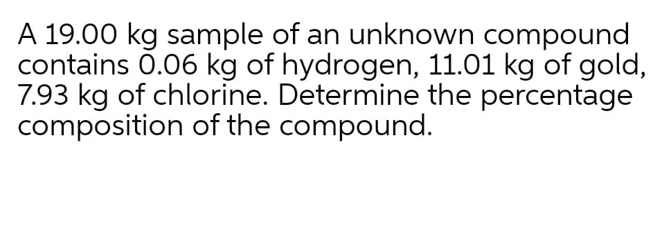 A 19.00 kg sample of an unknown compound
contains 0.06 kg of hydrogen, 11.01 kg of gold,
7.93 kg of chlorine. Determine the percentage
composition of the compound.
