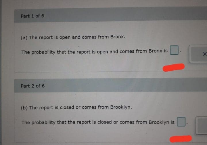 Part 1 of 6
(a) The report is open and comes from Bronx.
The probability that the report is open and comes from Bronx is
Part 2 of 6
(b) The report is closed or comes from Brooklyn.
The probability that the report is closed or comes from Brooklyn is
