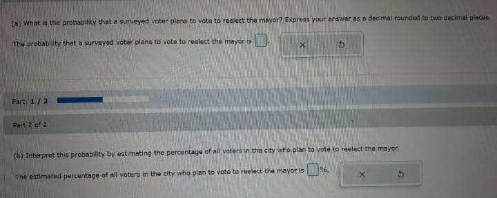 (a) What is the probability that a surveyed voter plans to vote to reelect the mayor? Express your answer as a decimal rounded to two decimal places.
The probability that a surveyed voter plans to vote to reelect the mayor is
Part: 1/2
Part 2 of 2
(b) Interpret this probability by estimating the percentage of all voters in the city who plan to vote to reelect the mayor.
6.
The estimated percentage of all voters in the city who plan to vote to reelect the mayor is
