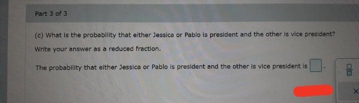Part 3 of 3
(c) What is the probability that either Jessica or Pablo is president and the other is vice president?
Write your answer as a reduced fraction.
The probability that either Jessica or Pablo is president and the other is vice president is
