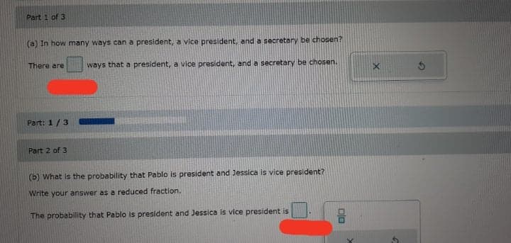 Part 1 of 3
(a) In how many ways can a president, a vice president, and a secretary be chosen?
There are
ways that a president, a vice president, and a secretary be chosen.
Part: 1/3
Part 2 of 3
(b) What is the probability that Pablo is president and Jessica is vice president?
Write your answer as a reduced fraction.
The probability that Pablo is president and Jessica is vice president is
