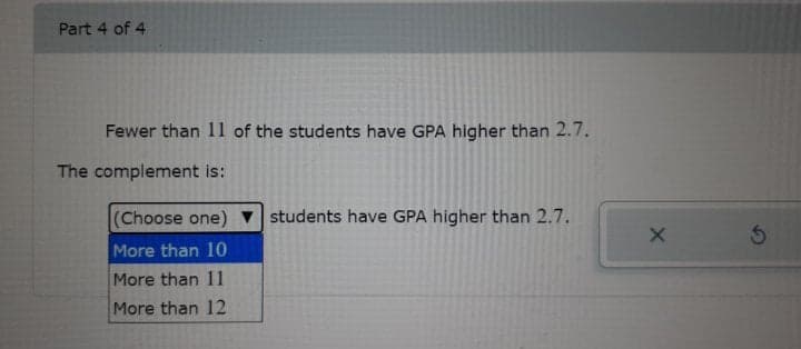 Part 4 of 4
Fewer than 11 of the students have GPA higher than 2.7.
The complement is:
(Choose one) v students have GPA higher than 2.7.
More than 10
More than 11
More than 12
