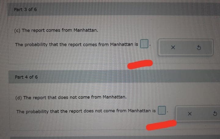 Part 3 of 6
(c) The report comes from Manhattan.
The probability that the report comes from Manhattan is
Part 4 of 6
(d) The report that does not come from Manhattan.
The probability that the report does not come from Manhattan is
