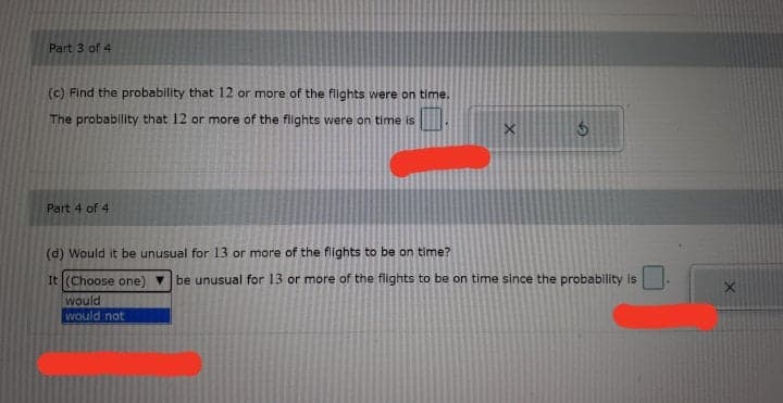Part 3 of 4
(c) Find the probability that 12 or more of the flights were on time.
The probability that 12 or more of the flights were on time is
Part 4 of 4
(d) Would it be unusual for 13 or more of the flights to be on time?
It (Choose one) v be unusual for 13 or more of the flights to be on time since the probability is
would
would not
