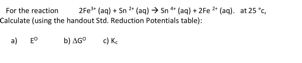 For the reaction
2FE3* (aq) + Sn 2* (aq) → Sn 4* (aq) + 2Fe 2* (aq). at 25 °c,
Calculate (using the handout Std. Reduction Potentials table):
a)
EO
b) AGº
с) Кс
