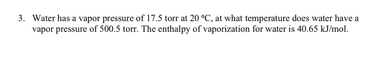 3. Water has a vapor pressure of 17.5 torr at 20 °C, at what temperature does water have a
vapor pressure of 500.5 torr. The enthalpy of vaporization for water is 40.65 kJ/mol.
