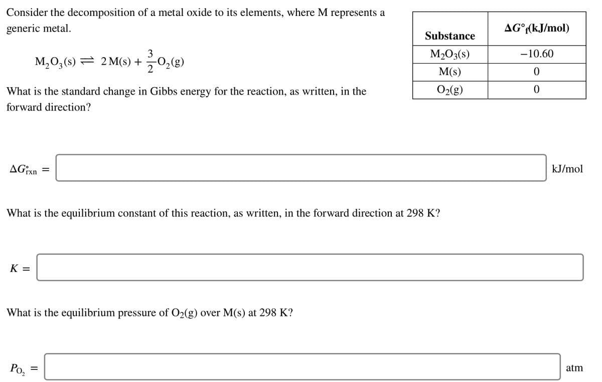Consider the decomposition of a metal oxide to its elements, where M represents a
generic metal.
AG°(kJ/mol)
Substance
3
M203(s)
-10.60
M,03(s) = 2M(s) +
-0,(g)
M(s)
What is the standard change in Gibbs energy for the reaction, as written, in the
O2(g)
forward direction?
AG¡xn
kJ/mol
What is the equilibrium constant of this reaction, as written, in the forward direction at 298 K?
K =
What is the equilibrium pressure of O2(g) over M(s) at 298 K?
Po,
atm
