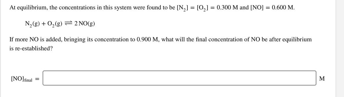 At equilibrium, the concentrations in this system were found to be [N,] = [0,] = 0.300 M and [NO] = 0.600 M.
%D
N, (g) + 0,(g) =2 NO(g)
If more NO is added, bringing its concentration to 0.900 M, what will the final concentration of NO be after equilibrium
is re-established?
[NO]final
M
II
