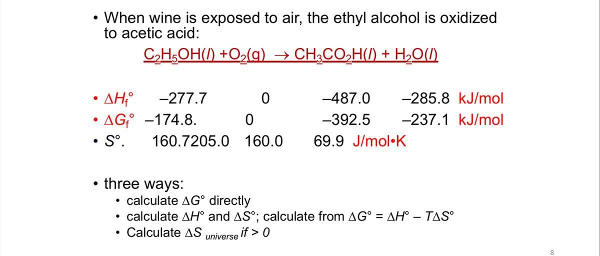 When wine is exposed to air, the ethyl alcohol is oxidized
to acetic acid:
C,H,OH() +O2(g) → CH;CO,H() + H,O(1)
AH
• AG;° -174.8.
• S°.
-277.7
-487.0
-285.8 kJ/mol
ㅇ
-392.5
-237.1 kJ/mol
160.7205.0 160.0
69.9 J/mol•K
• three ways:
• calculate AG° directly
calculate AH° and AS°; calculate from AG° = AH° – TAS
Calculate AS universe
if > 0
8.
