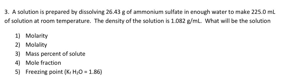 3. A solution is prepared by dissolving 26.43 g of ammonium sulfate in enough water to make 225.0 mL
of solution at room temperature. The density of the solution is 1.082 g/mL. What will be the solution
1) Molarity
2) Molality
3) Mass percent of solute
4) Mole fraction
5) Freezing point (Kf H2O = 1.86)
