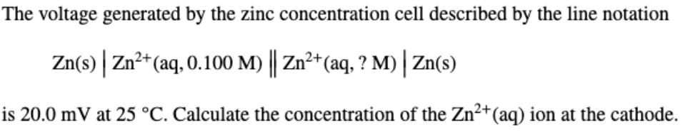The voltage generated by the zinc concentration cell described by the line notation
Zn(s) | Zn²*(aq, 0.100 M) || Zn²+(aq, ? M) | Zn(s)
is 20.0 mV at 25 °C. Calculate the concentration of the Zn²+(aq) ion at the cathode.

