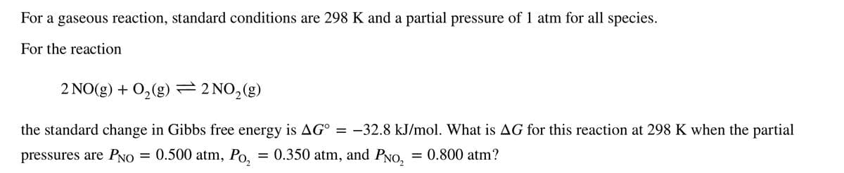 For a gaseous reaction, standard conditions are 298 K and a partial pressure of 1 atm for all species.
For the reaction
2 NO(g) + 0,(g) =2 NO,(g)
the standard change in Gibbs free energy is AG° = -32.8 kJ/mol. What is AG for this reaction at 298 K when the partial
pressures are PNO = 0.500 atm, Po,
= 0.350 atm, and PNO, = 0.800 atm?
