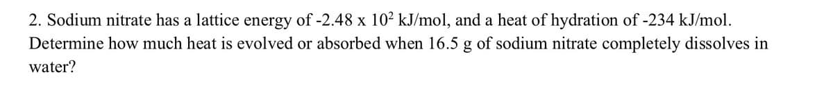 2. Sodium nitrate has a lattice energy of -2.48 x 10² kJ/mol, and a heat of hydration of -234 kJ/mol.
Determine how much heat is evolved or absorbed when 16.5 g of sodium nitrate completely dissolves in
water?
