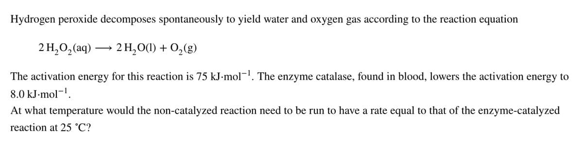 Hydrogen peroxide decomposes spontaneously to yield water and oxygen gas according to the reaction equation
2 H, О, (aq)
2 H,О() + О,(g)
The activation energy for this reaction is 75 kJ-mol¬'. The enzyme catalase, found in blood, lowers the activation energy to
8.0 kJ-mol-'.
At what temperature would the non-catalyzed reaction need to be run to have a rate equal to that of the enzyme-catalyzed
reaction at 25 °C?
