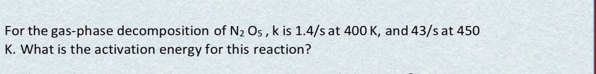 For the gas-phase decomposition of N2 Os , k is 1.4/s at 400 K, and 43/s at 450
K. What is the activation energy for this reaction?
