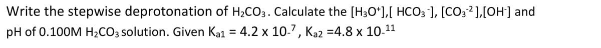 Write the stepwise deprotonation of H2CO3. Calculate the [H3O*],[ HCO3 ], [CO3?],[OH] and
pH of 0.100M H2CO3 solution. Given Ka1 = 4.2 x 10-7, Ka2 =4.8 x 10-11
