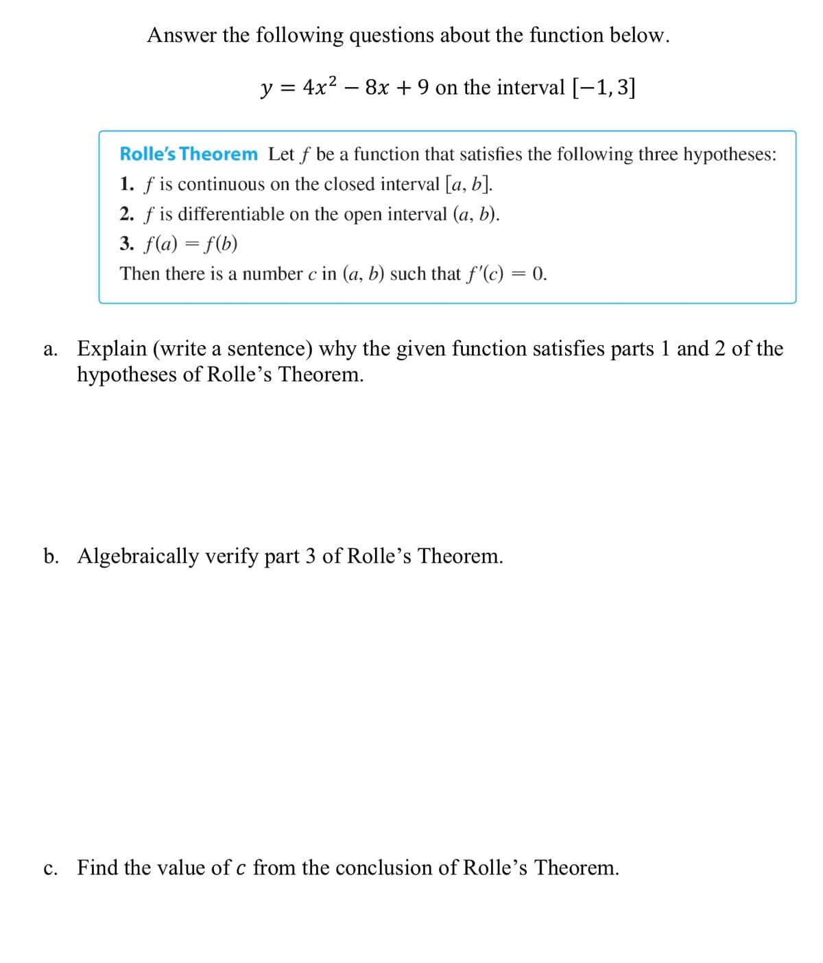 Answer the following questions about the function below.
y = 4x2 – 8x + 9 on the interval [-1,3]
Rolle's Theorem Let f be a function that satisfies the following three hypotheses:
1. f is continuous on the closed interval [a, b].
2. f is differentiable on the open interval (a, b).
3. f(a) = f(b)
Then there is a number c in (a, b) such that f'(c) = 0.
a. Explain (write a sentence) why the given function satisfies parts 1 and 2 of the
hypotheses of Rolle's Theorem.
b. Algebraically verify part 3 of Rolle's Theorem.
c. Find the value of c from the conclusion of Rolle's Theorem.
