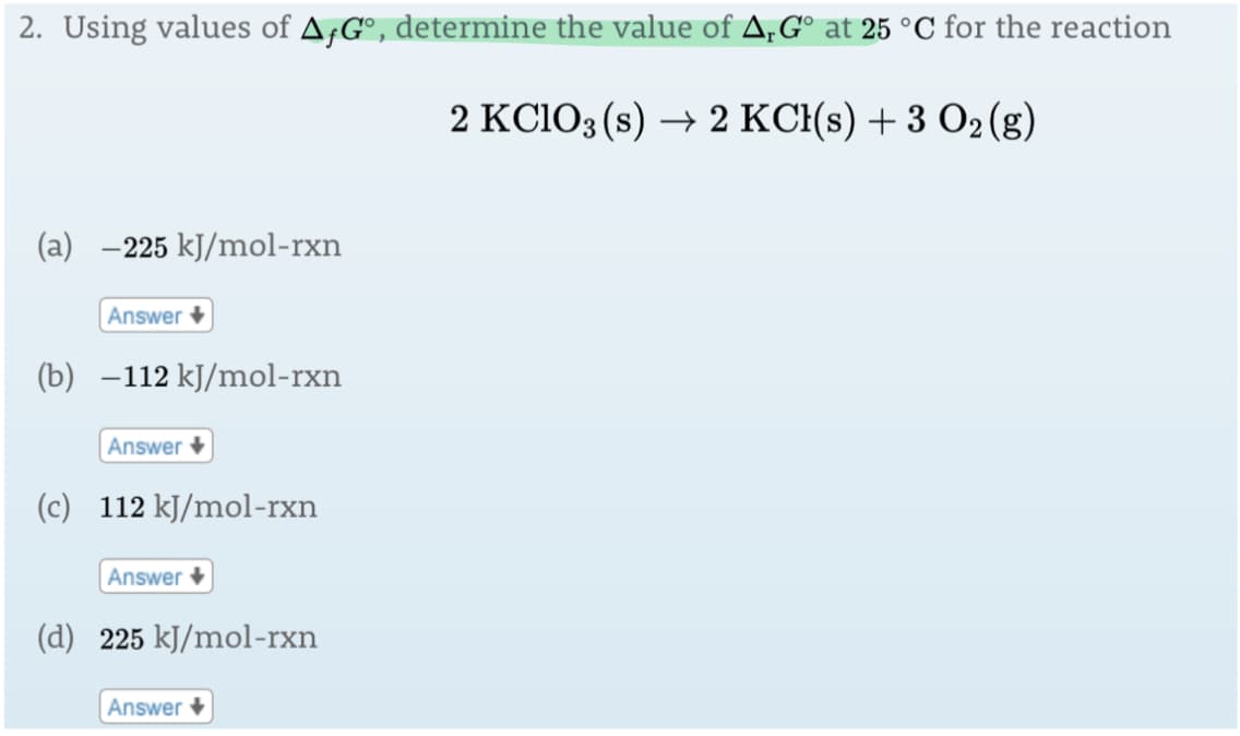 2. Using values of AƒG°, determine the value of A,G° at 25 °C for the reaction
2 KC103 (s) → 2 KC{(s) + 3 O2(g)
(a) -225 kJ/mol-rxn
Answer +
(b) –112 kJ/mol-rxn
Answer +
(c) 112 kJ/mol-rxn
Answer +
(d) 225 kJ/mol-rxn
Answer
