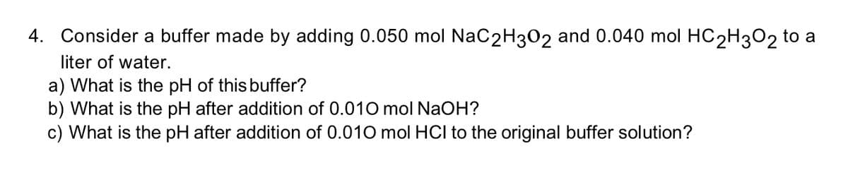 4. Consider a buffer made by adding 0.050 mol NaC2H302 and 0.040 mol HC2H3O2 to a
liter of water.
a) What is the pH of this buffer?
b) What is the pH after addition of 0.010 mol NaOH?
c) What is the pH after addition of 0.010 mol HCI to the original buffer solution?

