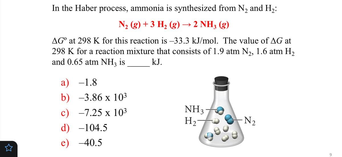 In the Haber process, ammonia is synthesized from N, and H,:
N2 (g) + 3 H2 (g) → 2 NH3 (g)
AG° at 298 K for this reaction is –33.3 kJ/mol. The value of AG at
298 K for a reaction mixture that consists of 1.9 atm N2, 1.6 atm H,
and 0.65 atm NH3 is
kJ.
а) —1.8
b) -3.86 x 103
NH3
H2
c)
-7.25 x 103
-N2
d) -104.5
-40.5
9
