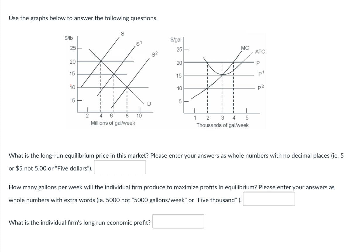 Use the graphs below to answer the following questions.
$lb
$/gal
25
25
MC
ATC
20
20
15
p1
15
10
10
P2
D
2
4
6.
8
10
1
3
4
5
Millions of gal/week
Thousands of gal/week
What is the long-run equilibrium price in this market? Please enter your answers as whole numbers with no decimal places (ie. 5
or $5 not 5.00 or "Five dollars").
How many gallons per week will the individual firm produce to maximize profits in equilibrium? Please enter your answers as
whole numbers with extra words (ie. 5000 not "5000 gallons/week" or "Five thousand" ).
What is the individual firm's long run economic profit?
