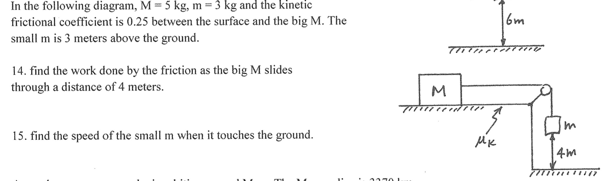 In the following diagram, M = 5 kg, m = 3 kg and the kinetic
frictional coefficient is 0.25 between the surface and the big M. The
small m is 3 meters above the ground.
14. find the work done by the friction as the big M slides
through a distance of 4 meters.
15. find the speed of the small m when it touches the ground.
M
d
мк
6m
4m