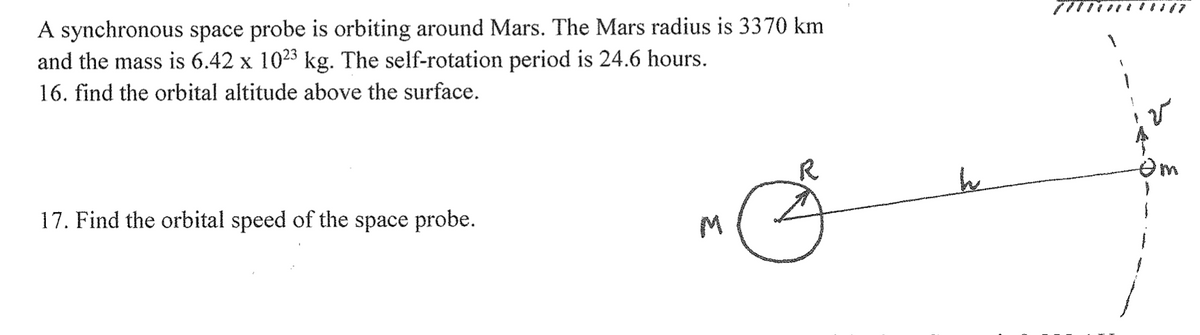A synchronous space probe is orbiting around Mars. The Mars radius is 3370 km
and the mass is 6.42 x 10²³ kg. The self-rotation period is 24.6 hours.
16. find the orbital altitude above the surface.
17. Find the orbital speed of the space probe.
M
R
h
Om