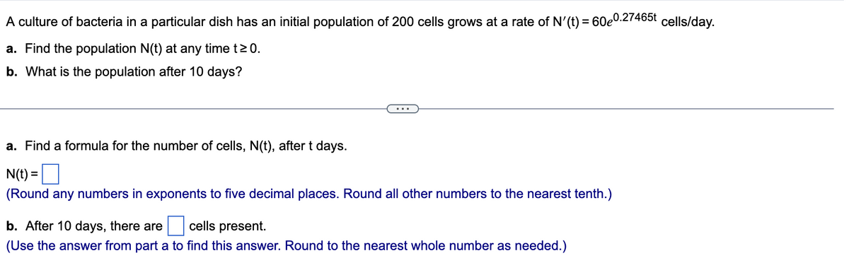 A culture of bacteria in a particular dish has an initial population of 200 cells grows at a rate of N'(t) = 60e0.27465t cells/day.
a. Find the population N(t) at any time t≥ 0.
b. What is the population after 10 days?
a. Find a formula for the number of cells, N(t), after t days.
N(t) =
(Round any numbers in exponents to five decimal places. Round all other numbers to the nearest tenth.)
b. After 10 days, there are cells present.
(Use the answer from part a to find this answer. Round to the nearest whole number as needed.)