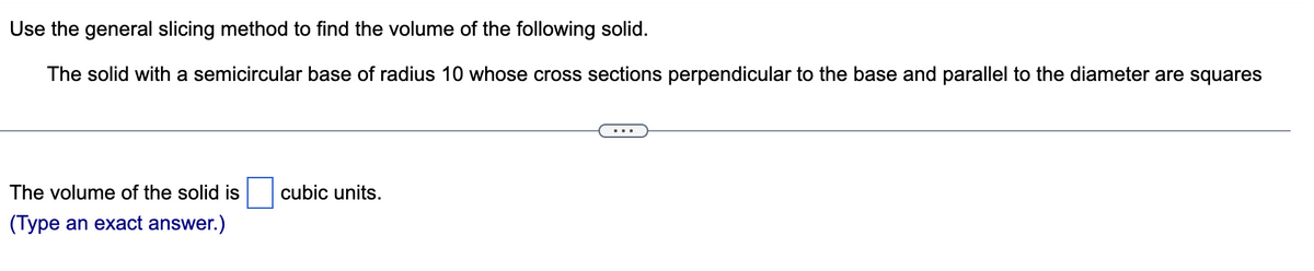 Use the general slicing method to find the volume of the following solid.
The solid with a semicircular base of radius 10 whose cross sections perpendicular to the base and parallel to the diameter are squares
The volume of the solid is cubic units.
(Type an exact answer.)