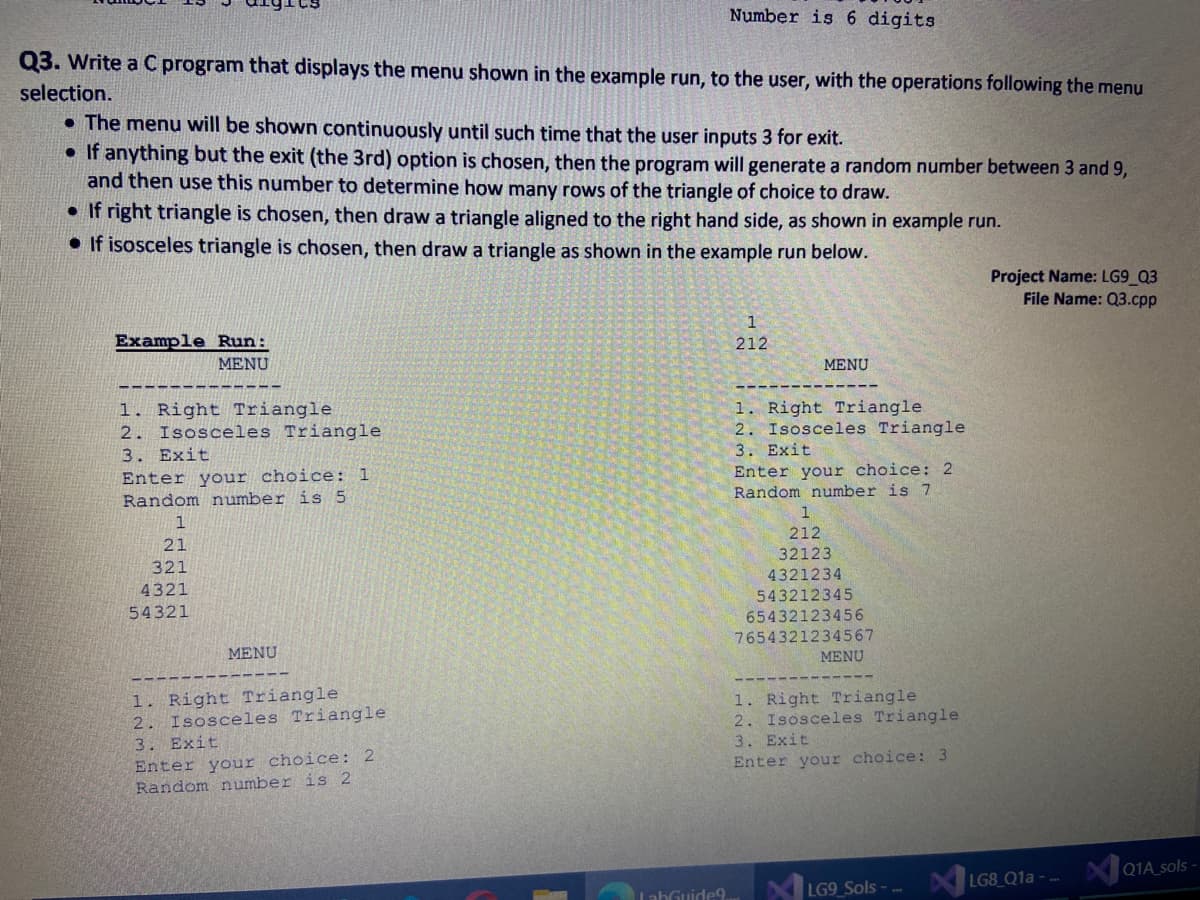 Number is 6 digits
Q3. Write a C program that displays the menu shown in the example run, to the user, with the operations following the menu
selection.
• The menu will be shown continuously until such time that the user inputs 3 for exit.
If anything but the exit (the 3rd) option is chosen, then the program will generate a random number between 3 and 9,
and then use this number to determine how many rows of the triangle of choice to draw.
• If right triangle is chosen, then draw a triangle aligned to the right hand side, as shown in example run.
• If isosceles triangle is chosen, then draw a triangle as shown in the example run below.
Project Name: LG9 Q3
File Name: Q3.cpp
Example Run:
212
MENU
MENU
1. Right Triangle
2. Isosceles Triangle
3. Exit
Enter your choice: 1
Random number is 5
1. Right Triangle
2. Isosceles Triangle
3. Exit
Enter your choice: 2
Random number is 7
1
212
21
32123
321
4321234
543212345
4321
54321
65432123456
7654321234567
MENU
MENU
1. Right Triangle
2. Isosceles Triangle
3. Exit
Enter your choice: 2
Random number is 2
1. Right Triangle
2. Isosceles Triangle
3. Exit
Enter your choice:3
LG8 Q1a - --
XQ1A_sols
LahGuide9.
LG9_Sols -
